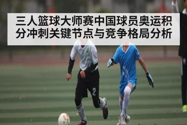 三人篮球大师赛中国球员奥运积分冲刺关键节点与竞争格局分析
