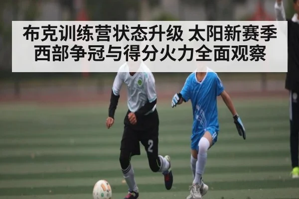 布克训练营状态升级 太阳新赛季西部争冠与得分火力全面观察