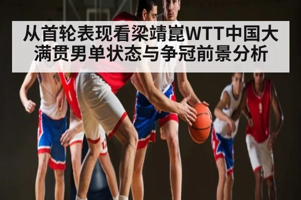 从首轮表现看梁靖崑WTT中国大满贯男单状态与争冠前景分析
