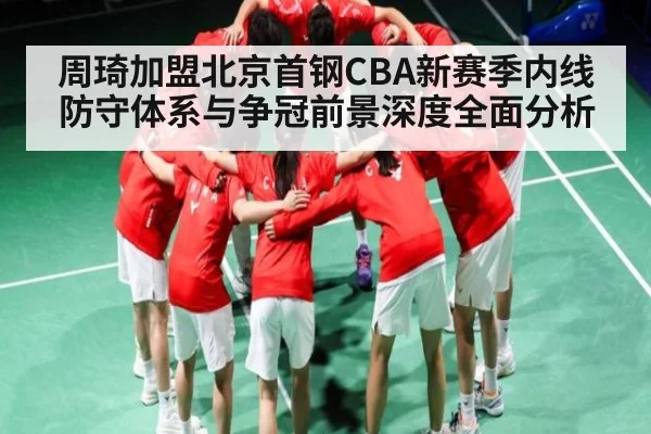 周琦加盟北京首钢CBA新赛季内线防守体系与争冠前景深度全面分析