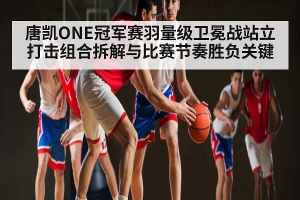 唐凯ONE冠军赛羽量级卫冕战站立打击组合拆解与比赛节奏胜负关键